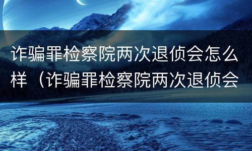 诈骗罪检察院两次退侦会怎么样（诈骗罪检察院两次退侦会怎么样处理）