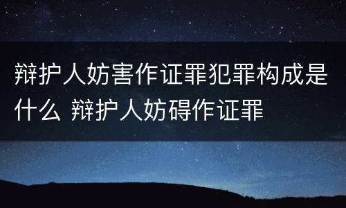 辩护人妨害作证罪犯罪构成是什么 辩护人妨碍作证罪