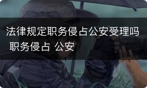 法律规定职务侵占公安受理吗 职务侵占 公安