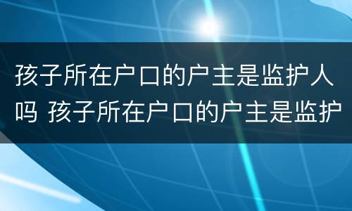 孩子所在户口的户主是监护人吗 孩子所在户口的户主是监护人吗