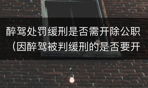 醉驾处罚缓刑是否需开除公职（因醉驾被判缓刑的是否要开除党籍）