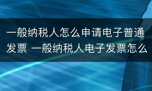 一般纳税人怎么申请电子普通发票 一般纳税人电子发票怎么申请流程