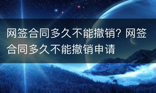 网签合同多久不能撤销? 网签合同多久不能撤销申请