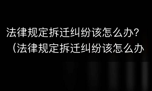 法律规定拆迁纠纷该怎么办？（法律规定拆迁纠纷该怎么办理）