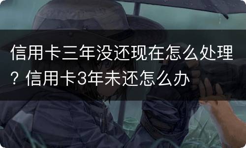 信用卡三年没还现在怎么处理? 信用卡3年未还怎么办