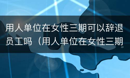 用人单位在女性三期可以辞退员工吗（用人单位在女性三期可以辞退员工吗怎么赔偿）