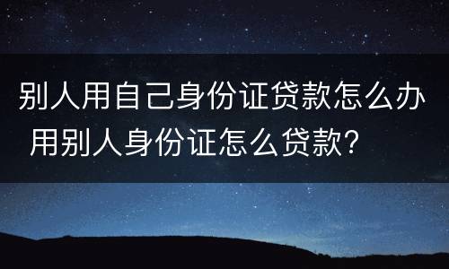 别人用自己身份证贷款怎么办 用别人身份证怎么贷款?