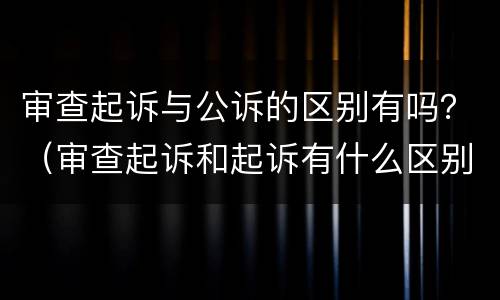 审查起诉与公诉的区别有吗？（审查起诉和起诉有什么区别）