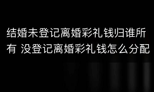 结婚未登记离婚彩礼钱归谁所有 没登记离婚彩礼钱怎么分配