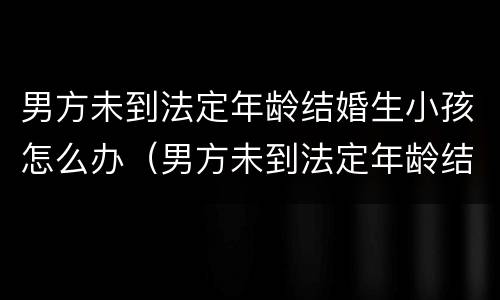 男方未到法定年龄结婚生小孩怎么办（男方未到法定年龄结婚生小孩怎么办理）