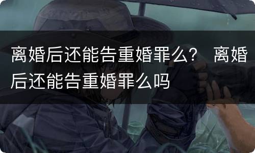 离婚后还能告重婚罪么？ 离婚后还能告重婚罪么吗