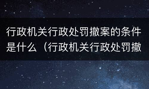 行政机关行政处罚撤案的条件是什么（行政机关行政处罚撤案的条件是什么意思）