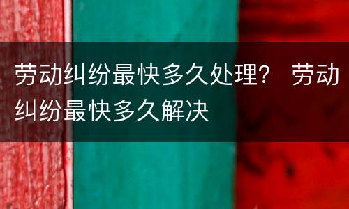 劳动纠纷最快多久处理？ 劳动纠纷最快多久解决