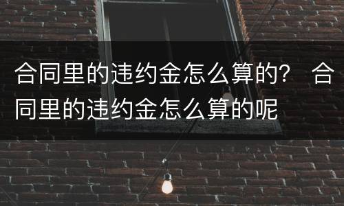 合同里的违约金怎么算的？ 合同里的违约金怎么算的呢