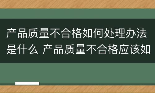 产品质量不合格如何处理办法是什么 产品质量不合格应该如何处理