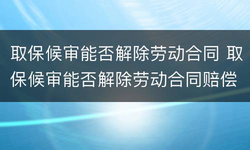 取保候审能否解除劳动合同 取保候审能否解除劳动合同赔偿