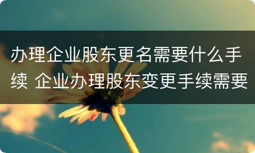 办理企业股东更名需要什么手续 企业办理股东变更手续需要的资料