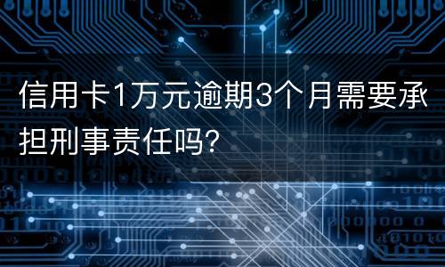 信用卡1万元逾期3个月需要承担刑事责任吗？