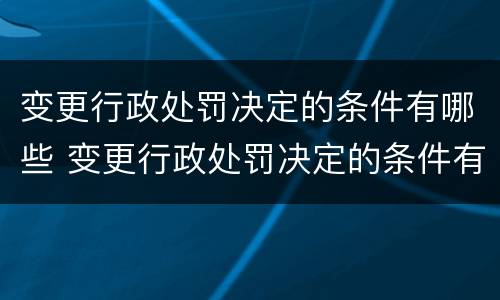 变更行政处罚决定的条件有哪些 变更行政处罚决定的条件有哪些内容