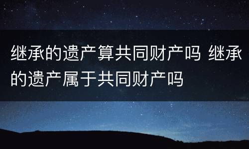 继承的遗产算共同财产吗 继承的遗产属于共同财产吗