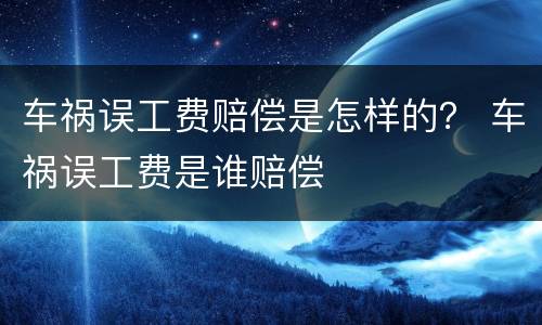 车祸误工费赔偿是怎样的？ 车祸误工费是谁赔偿