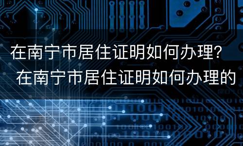 在南宁市居住证明如何办理？ 在南宁市居住证明如何办理的