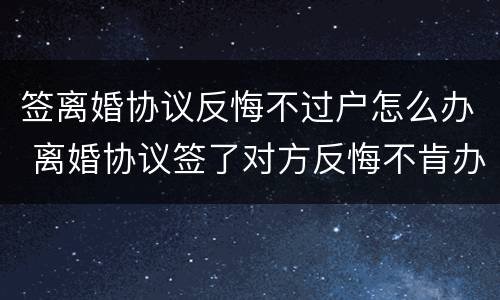 签离婚协议反悔不过户怎么办 离婚协议签了对方反悔不肯办手续