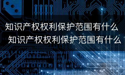 知识产权权利保护范围有什么 知识产权权利保护范围有什么意义