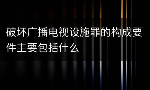 破坏广播电视设施罪的构成要件主要包括什么