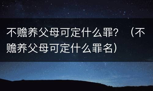 不赡养父母可定什么罪？（不赡养父母可定什么罪名）