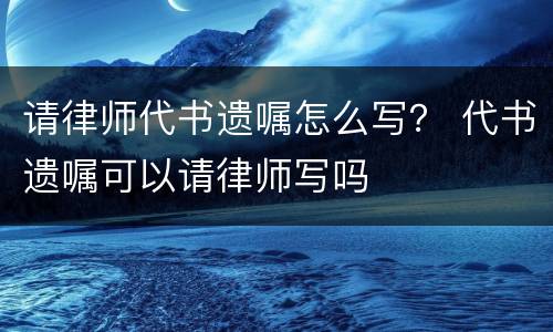 请律师代书遗嘱怎么写？ 代书遗嘱可以请律师写吗