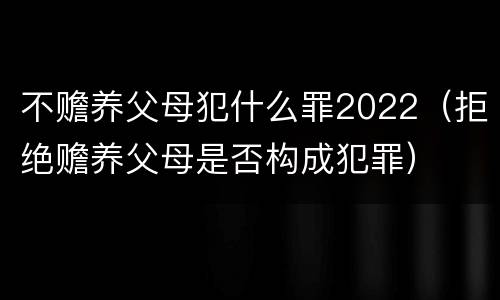 不赡养父母犯什么罪2022（拒绝赡养父母是否构成犯罪）