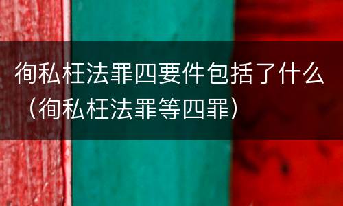 徇私枉法罪四要件包括了什么（徇私枉法罪等四罪）