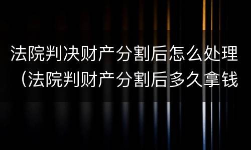 法院判决财产分割后怎么处理（法院判财产分割后多久拿钱给对方）