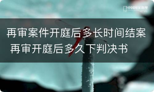 再审案件开庭后多长时间结案 再审开庭后多久下判决书