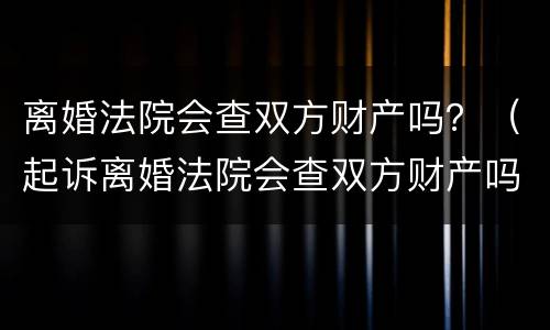 离婚法院会查双方财产吗？（起诉离婚法院会查双方财产吗）