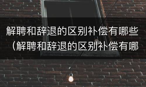 解聘和辞退的区别补偿有哪些（解聘和辞退的区别补偿有哪些要求）