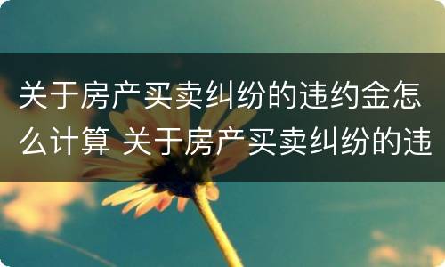 关于房产买卖纠纷的违约金怎么计算 关于房产买卖纠纷的违约金怎么计算呢