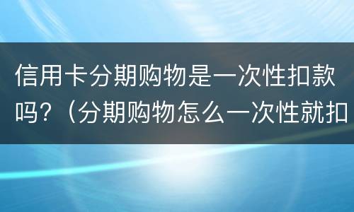 信用卡分期购物是一次性扣款吗?（分期购物怎么一次性就扣了）