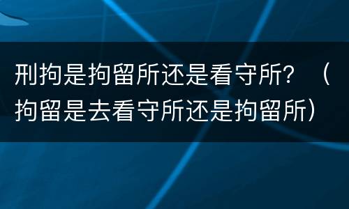 刑拘是拘留所还是看守所？（拘留是去看守所还是拘留所）