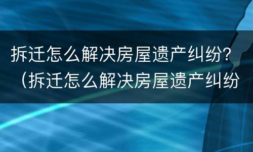 拆迁怎么解决房屋遗产纠纷？（拆迁怎么解决房屋遗产纠纷问题）