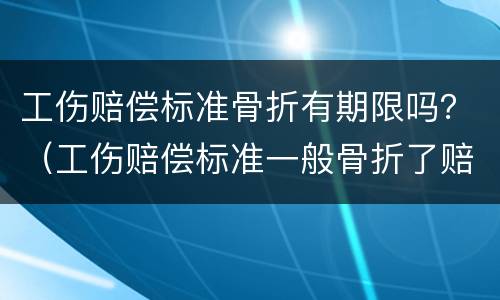 工伤赔偿标准骨折有期限吗？（工伤赔偿标准一般骨折了赔偿多少）