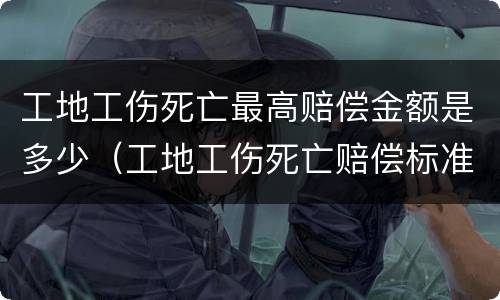 工地工伤死亡最高赔偿金额是多少（工地工伤死亡赔偿标准2021最新工伤赔偿标准）