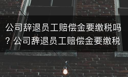 公司辞退员工赔偿金要缴税吗? 公司辞退员工赔偿金要缴税吗怎么算