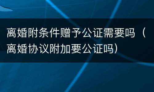 离婚附条件赠予公证需要吗（离婚协议附加要公证吗）