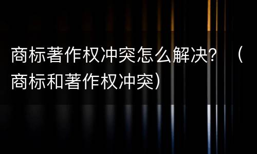 商标著作权冲突怎么解决？（商标和著作权冲突）