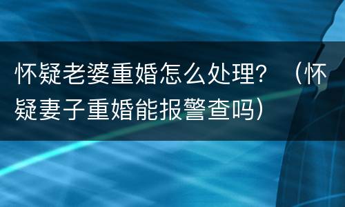 怀疑老婆重婚怎么处理？（怀疑妻子重婚能报警查吗）