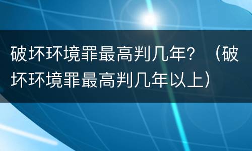 破坏环境罪最高判几年？（破坏环境罪最高判几年以上）