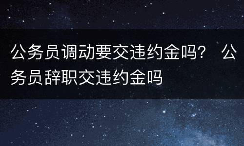 公务员调动要交违约金吗？ 公务员辞职交违约金吗