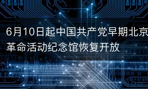 6月10日起中国共产党早期北京革命活动纪念馆恢复开放